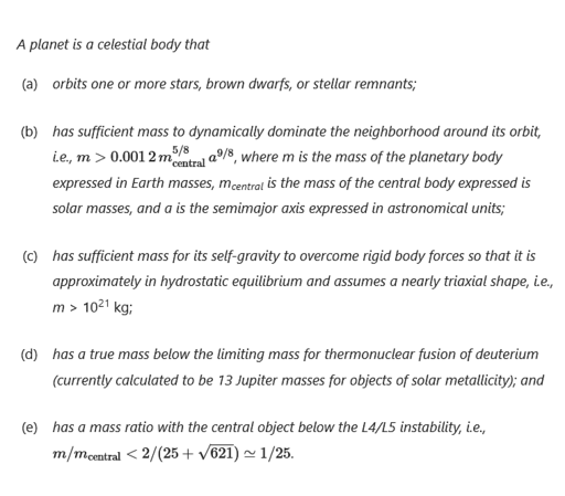 Snippet from paper about the more precise definition of a planet -
A planet is a celestial body that
(a) orbits one or more stars, brown dwarfs, or stellar remnants, and
(b) has sufficient mass to dynamically dominate the neighborhood around its orbit, i.e., m > 0.0012 (mcentral)^(5/8) a^(9/8), where m is the mass of the planetary body expressed in Earth masses, mcentral is the mass of the central body expressed is solar masses, and a is the semimajor axis expressed in astronomical units, and
(c) has sufficient mass for its self-gravity to overcome rigid body forces so that it is approximately in hydrostatic equilibrium and assumes a nearly triaxial shape, i.e., m > 10^21 kg, and
(d) has a true mass below the limiting mass for thermonuclear fusion of deuterium (currently calculated to be 13 Jupiter masses for objects of solar metallicity), and
(e) has a mass ratio with the central object below the L4/L5 instability, i.e., m/mcentral < 2/(25 + √621) ≃ 1/25.
A satellite is a celestial body that orbits a planet. Snippet from paper about the more precise definition of a planet -
A planet is a celestial body that
(a) orbits one or more stars, brown dwarfs, or stellar remnants, and
(b) has sufficient mass to dynamically dominate the neighborhood around its orbit, i.e., m > 0.0012 (mcentral)^(5/8) a^(9/8), where m is the mass of the planetary body expressed in Earth masses, mcentral is the mass of the central body expressed is solar masses, and a is the semimajor axis expressed in astronomical units, and
(c) has sufficient mass for its self-gravity to overcome rigid body forces so that it is approximately in hydrostatic equilibrium and assumes a nearly triaxial shape, i.e., m > 10^21 kg, and
(d) has a true mass below the limiting mass for thermonuclear fusion of deuterium (currently calculated to be 13 Jupiter masses for objects of solar metallicity), and
(e) has a mass ratio with the central object below the L4/L5 instability, i.e., m/mcentral < 2/(25 + √621) ≃ 1/25.
A satellite is a celestial body that orbits a planet.