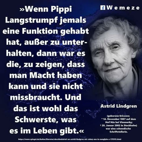 Wemeze

>>Wenn Pippi Langstrumpf jemals eine Funktion gehabt hat, außer zu unter- halten, dann war es die, zu zeigen, dass man Macht haben kann und sie nicht missbraucht. Und das ist wohl das Schwerste, was es im Leben gibt.<<<

Astrid Lindgren

(geborene Ericsson; 14. November 1907 auf dem Hof Näs bei Vimmerby: 28. Januar 2002 in Stockholm) war eine schwedische Schriftstellerin.

https://www.spiegel.de/kultur/literatur/abschiedsbrief-an-astrid-lindgren-wir-seben-uns-in-nangijala-a-179595.html
