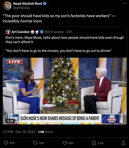 Read Abolish Rent @JPHiLLLLLLL
"The poor should have kids so my son's factories have workers” — incredibly normal mom

Art Candee @ArtCandee 20h

Elon's mom, Maye Musk, talks about how people should have kids even though they can't afford it.

"You don't have to go to the movies, you don't have to go out to dinner."

ELON MUSK'S MOM SHARES MESSAGE OF BEING A PARENT