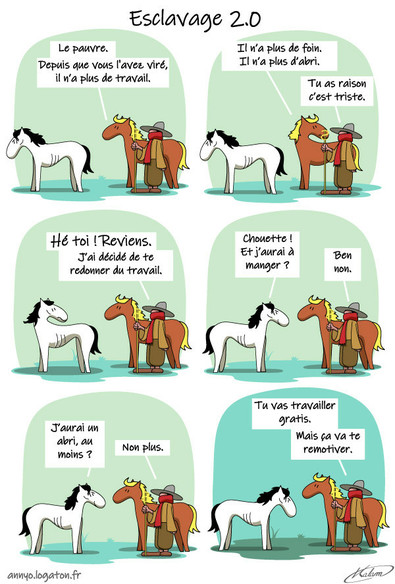 Un cheval parle avec le berger du petit cheval blanc, sans emploi :
- Le pauvre... Il n'a pas de travail
- c'est vrai c'est triste.
Le berger appel le petit cheval blanc
- hé toi, j'ai changé d’avis, tu peut à nouveau travailler.
- chouette ! j'aurai un salaire ?
- ha non, juste un travail. mais c'est bon pour ta motivation.