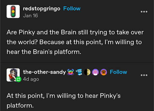 Post:  Are Pinky and the Brain still trying to take over the world? Because at this point, I'm willing to hear the Brain's platform.

Reply: At this point I'm willing to hear Pinky's