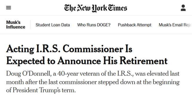 Headline from The New York Times:
Musk’s Influence:

Acting I.R.S. Commissioner Is Expected to Announce His Retirement

Doug O’Donnell, a 40-year veteran of the I.R.S., was elevated last month after the last commissioner stepped down at the beginning of President Trump’s term.