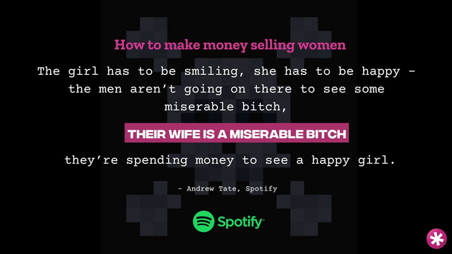 Spotify logo and a quote from Andrew: “how to make money selling women. The girl has to be smiling. She has to be happy. The men aren’t going on there to see some miserable bitch. Their wife is a miserable bitch. They’re spending money to see a happy girl.”