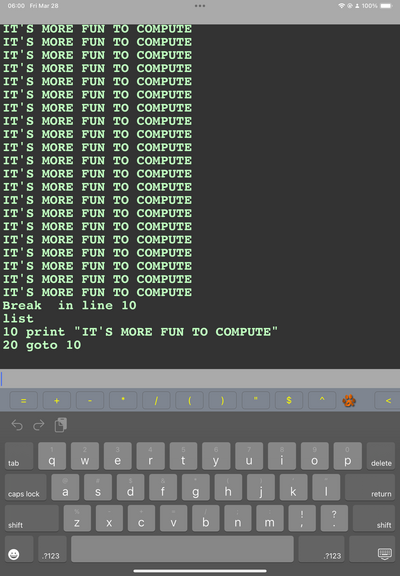 06:00 Fri Mar 28
IT'S MORE FUN TO COMPUTE IT'S MORE FUN TO COMPUTE IT'S MORE FUN TO COMPUTE IT'S MORE FUN TO COMPUTE
IT'S
MORE FUN TO COMPUTE
IT'S MORE FUN TO COMPUTE IT'S MORE FUN TO COMPUTE IT'S MORE FUN TO COMPUTE IT'S MORE FUN TO COMPUTE IT'S MORE FUN TO COMPUTE IT'S MORE FUN TO COMPUTE
IT'S MORE FUN TO
• COMPUTE
IT'S MORE FUN TO COMPUTE IT'S MORE FUN TO COMPUTE
IT'S MORE FUN
TO COMPUTE
IT'S MORE
FUN
TO COMPUTE
IT'S
MORE
FUN TO COMPUTE
IT'S
MORE
FUN TO COMPUTE
IT'S
MORE
FUN TO COMPUTE
IT'S MORE
FUN TO COMPUTE
IT'S MORE
FUN TO COMPUTE
Break in line 10 list
10 print "IT'S MORE FUN TO COMPUTE"
20 goto 10
• & 100%.
$












tab

2
W
3
e
4
5
t
6

8
9
0
delete
caps lock
@ a
#
S

$ d
f
9
h

J
K


return
shift

%
Z
X
+
C
V
b

m
!
?
shift

.?123








.?123