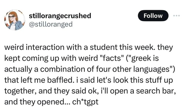@stilloranged
weird interaction with a student this week. they kept coming up with weird "facts" ("greek is actually a combination of four other languages") that left me baffled. i said let's look this stuff up together, and they said ok, i'll open a search bar, and they opened... ch*tgpt @stilloranged
weird interaction with a student this week. they kept coming up with weird "facts" ("greek is actually a combination of four other languages") that left me baffled. i said let's look this stuff up together, and they said ok, i'll open a search bar, and they opened... ch*tgpt