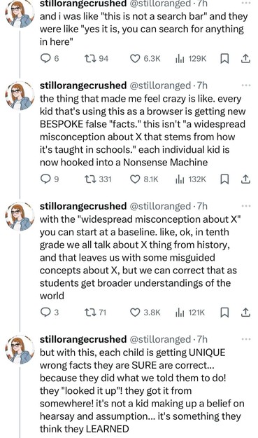 @stilloranged
and i was like "this is not a search bar" and they were like "yes it is, you can search for anything in here"
the thing that made me feel crazy is like. every kid that's using this as a browser is getting new BESPOKE false "facts." this isn't "a widespread misconception about X that stems from how it's taught in schools." each individual kid is now hooked into a Nonsense Machine. With the "widespread misconception about X" you can start at a baseline. like, ok, in tenth grade we all talk about X thing from history, and that leaves us with some misguided concepts about X, but we can correct that as students get broader understandings of the world. But with this, each child is getting UNIQUE wrong facts they are SURE are correct...
because they did what we told them to do! they "looked it up"! they got it from somewhere! it's not a kid making up a belief on hearsay and assumption... it's something they think they LEARNED @stilloranged
and i was like "this is not a search bar" and they were like "yes it is, you can search for anything in here"
the thing that made me feel crazy is like. every kid that's using this as a browser is getting new BESPOKE false "facts." this isn't "a widespread misconception about X that stems from how it's taught in schools." each individual kid is now hooked into a Nonsense Machine. With the "widespread misconception about X" you can start at a baseline. like, ok, in tenth grade we all talk about X thing from history, and that leaves us with some misguided concepts about X, but we can correct that as students get broader understandings of the world. But with this, each child is getting UNIQUE wrong facts they are SURE are correct...
because they did what we told them to do! they "looked it up"! they got it from somewhere! it's not a kid making up a belief on hearsay and assumption... it's something they think they LEARNED