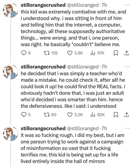 @stilloranged:
this kid was extremely combative with me, and i understood why. i was sitting in front of him and telling him that the internet, a computer, technology, all these supposedly authoritative things... were wrong. and that i, one person, was right. he basically *couldn't* believe me. he decided that i was simply a teacher who'd made a mistake. he could check it, after all! he could look it up! he could find the REAL facts. i obviously hadn't done that, i was just an adult who'd decided i was smarter than him. hence the defensiveness. like i said: i understood. it was so fucking rough. i did my best, but i am one person trying to work against a campaign of misinformation so vast that it fucking terrifies me. this kid is being set up for a life lived entirely inside the hall of mirrors @stilloranged:
this kid was extremely combative with me, and i understood why. i was sitting in front of him and telling him that the internet, a computer, technology, all these supposedly authoritative things... were wrong. and that i, one person, was right. he basically *couldn't* believe me. he decided that i was simply a teacher who'd made a mistake. he could check it, after all! he could look it up! he could find the REAL facts. i obviously hadn't done that, i was just an adult who'd decided i was smarter than him. hence the defensiveness. like i said: i understood. it was so fucking rough. i did my best, but i am one person trying to work against a campaign of misinformation so vast that it fucking terrifies me. this kid is being set up for a life lived entirely inside the hall of mirrors