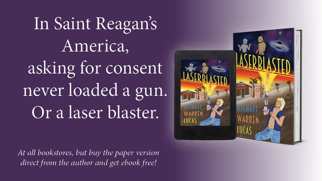 Ad for Laserblasted, showing the book in paper and ebook. Text reads: In Saint Reagan's America, asking for consent never loaded a gun. Or a laser blaster. At all bookstores, but buy the paper version direct from the author and get the ebook free!