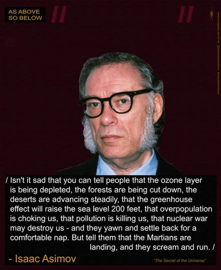 isn't it sad that you can tell people that the ozone layer
is being depleted, the forests are being cut down, the
deserts are advancing steadily, that the greenhouse
effect will raise the sea level 200 feet, that overpopulation
is choking us, that pollution is killing us, that nuclear war
may destroy us - and they yawn and settle back for a
comfortable nap. But tell them that the Martians are
landing, and they scream and run. 

- Isaac Asimov