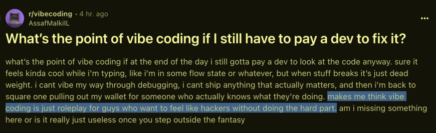 What’s the point of vibe coding if I still have to pay a dev to fix it? 

what’s the point of vibe coding if at the end of the day i still gotta pay a dev to look at the code anyway. sure it feels kinda cool while i’m typing, like i’m in some flow state or whatever, but when stuff breaks it’s just dead weight. i cant vibe my way through debugging, i cant ship anything that actually matters, and then i’m back to square one pulling out my wallet for someone who actually knows what they’re doing. makes me think vibe coding is just roleplay for guys who want to feel like hackers without doing the hard part. am i missing something here or is it really just useless once you step outside the fantasy