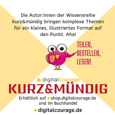 * Die Autor.innen der Wissensreihe kurz&mündig bringen komplexe Themen für ein kleines Format auf den Punkt. Aha!
* Teilen, Bestellen, Lesen!
* Digitalcourage kurz&mündig: erhältlich auf shop.digitalcourage.de und im Buchhandel.
* digitalcourage.de