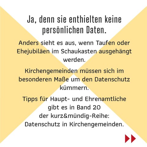 Ja, denn sie enthielten keine persönlichen Daten.   
Anders sieht es aus, wenn Taufen oder Ehejubiläen im Schaukasten ausgehängt werden. 
Kirchengemeinden müssen sich im besonderen Maße um den Datenschutz kümmern. 
Tipps für Haupt- und Ehrenamtliche gibt es in Band 20 der kurz&mündig-Reihe: Datenschutz in Kirchengemeinden.