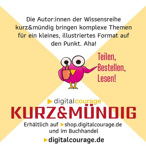 Die Autor.innen der Wissensreihe kurz&mündig bringen komplexe Themen für ein kleines Format auf den Punkt. Aha!
Teilen, Bestellen, Lesen!
Digitalcourage kurz&mündig: erhältlich auf shop.digitalcourage.de und im Buchhandel.
digitalcourage.de