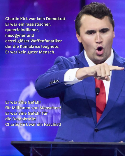 Charlie Kirk steht auf einer Bühne vor einem violett-blauen Hintergrund mit verschwommenem Logo. Er trägt einen blauen Anzug, ein weißes Hemd und eine rote Krawatte. Mit offenem Mund spricht er laut und gestikuliert energisch, sein rechter Arm ist nach vorne ausgestreckt, er zeigt mit dem Finger auf etwas. Links im Bild steht in weißer Schrift der Text:
„Charlie Kirk war kein Demokrat.
Er war ein rassistischer, queerfeindlicher, misogyn­er und erzreligiöser Waffenfanatiker, der die Klimakrise leugnete.
Er war kein guter Mensch.

Er war eine Gefahr für Millionen von Menschen!
Er war eine Gefahr für die Demokratie!
Charlie Kirk war ein Faschist!“