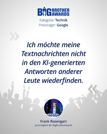Foto von Frank Rosengart, BigBrotherAwards-Logo, Kategorie: Technik, Preisträger: Google Gemini
Dazu das Zitat: »*Ich* möchte meine Textnachrichten nicht in den KI-genierten Antworten anderer Leute wiederfinden.«