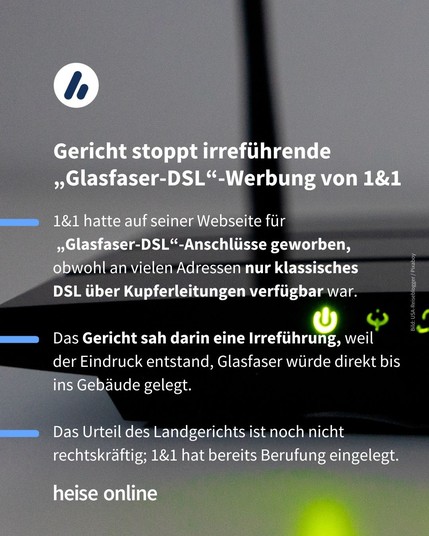Im Bild steht: "Gericht stoppt irreführende „Glasfaser-DSL“-Werbung von 1&1" dadrunter steht: "1&1 hatte auf seiner Webseite für
 „Glasfaser-DSL“-Anschlüsse geworben, obwohl an vielen Adressen nur klassisches 
DSL über Kupferleitungen verfügbar war.

Das Gericht sah darin eine Irreführung, weil 
der Eindruck entstand, Glasfaser würde direkt bis ins Gebäude gelegt.

Das Urteil des Landgerichts ist noch nicht rechtskräftig; 1&1 hat bereits Berufung eingelegt."