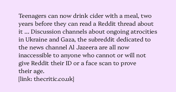image text: Teenagers can now drink cider with a meal, two years before they can read a Reddit thread about it … Discussion channels about ongoing atrocities in Ukraine and Gaza, the subreddit dedicated to the news channel Al Jazeera are all now inaccessible to anyo image text: Teenagers can now drink cider with a meal, two years before they can read a Reddit thread about it … Discussion channels about ongoing atrocities in Ukraine and Gaza, the subreddit dedicated to the news channel Al Jazeera are all now inaccessible to anyo